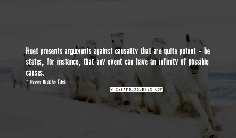 Nassim Nicholas Taleb Quotes: Huet presents arguments against causality that are quite potent - he states, for instance, that any event can have an infinity of possible causes.