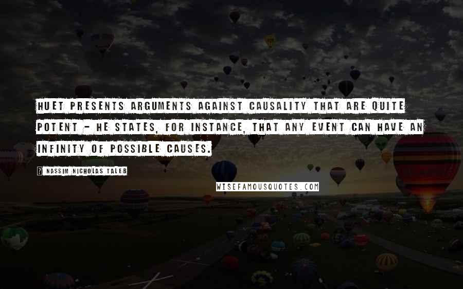 Nassim Nicholas Taleb Quotes: Huet presents arguments against causality that are quite potent - he states, for instance, that any event can have an infinity of possible causes.