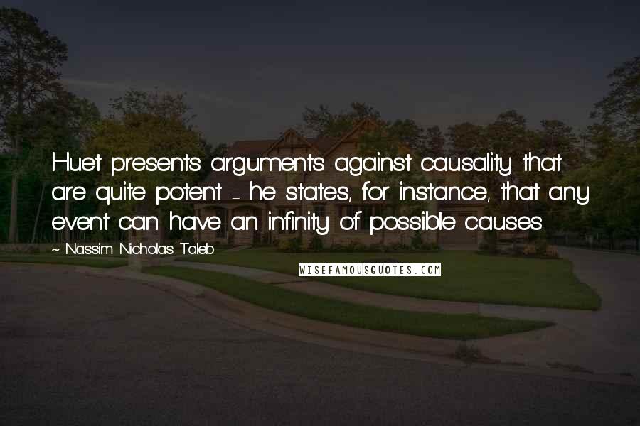 Nassim Nicholas Taleb Quotes: Huet presents arguments against causality that are quite potent - he states, for instance, that any event can have an infinity of possible causes.