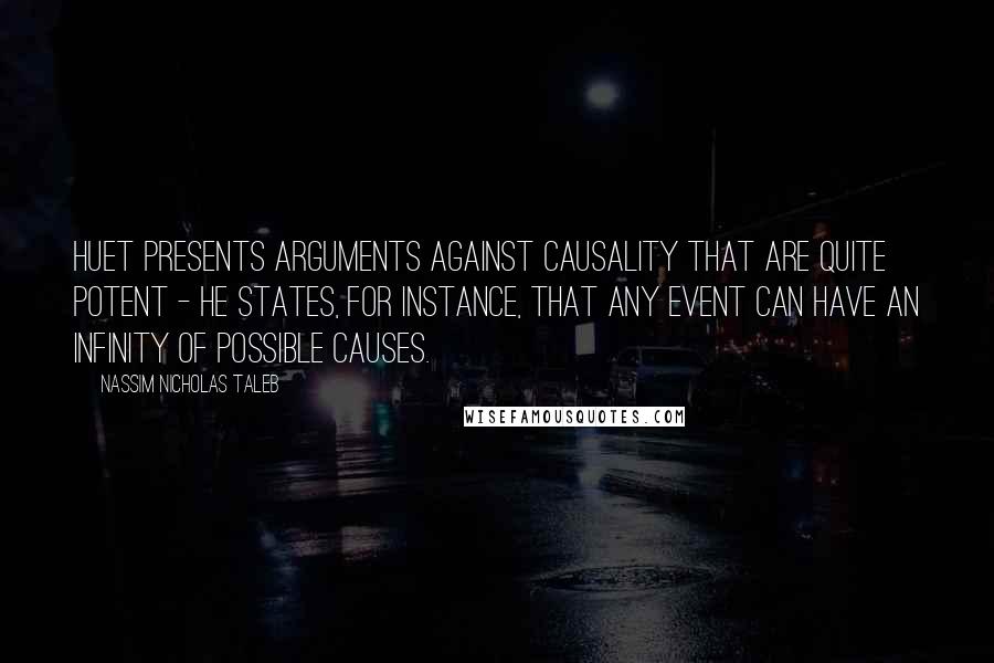 Nassim Nicholas Taleb Quotes: Huet presents arguments against causality that are quite potent - he states, for instance, that any event can have an infinity of possible causes.