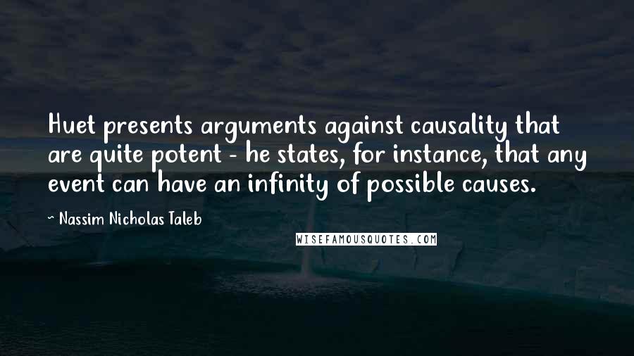 Nassim Nicholas Taleb Quotes: Huet presents arguments against causality that are quite potent - he states, for instance, that any event can have an infinity of possible causes.