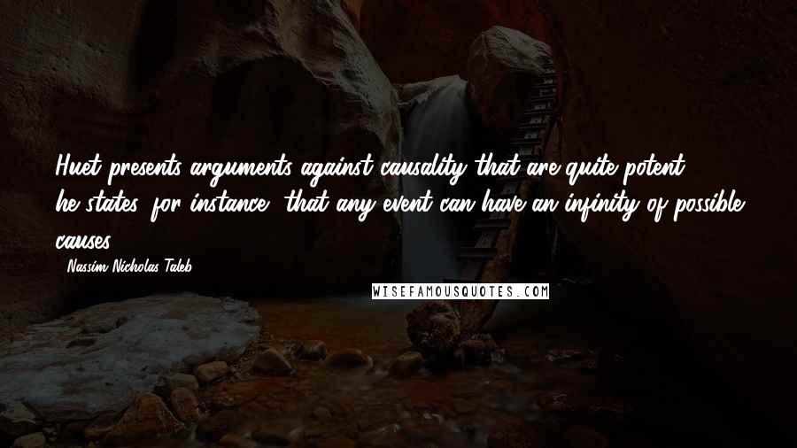 Nassim Nicholas Taleb Quotes: Huet presents arguments against causality that are quite potent - he states, for instance, that any event can have an infinity of possible causes.