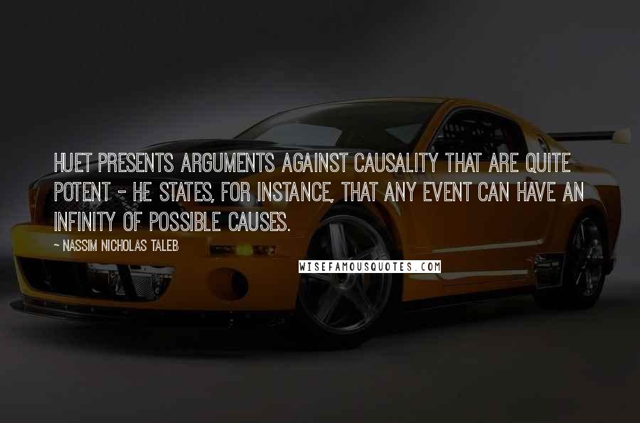 Nassim Nicholas Taleb Quotes: Huet presents arguments against causality that are quite potent - he states, for instance, that any event can have an infinity of possible causes.