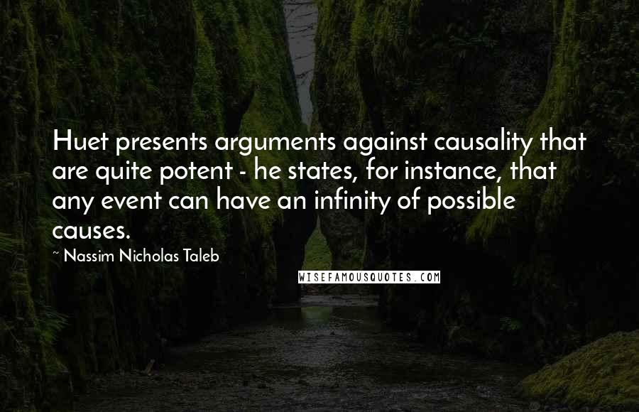 Nassim Nicholas Taleb Quotes: Huet presents arguments against causality that are quite potent - he states, for instance, that any event can have an infinity of possible causes.