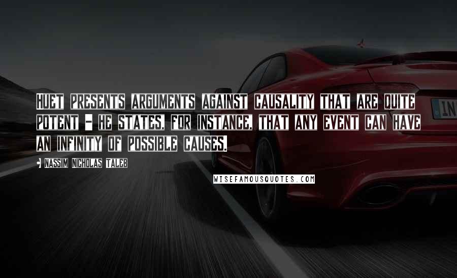 Nassim Nicholas Taleb Quotes: Huet presents arguments against causality that are quite potent - he states, for instance, that any event can have an infinity of possible causes.