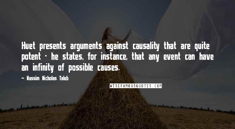 Nassim Nicholas Taleb Quotes: Huet presents arguments against causality that are quite potent - he states, for instance, that any event can have an infinity of possible causes.