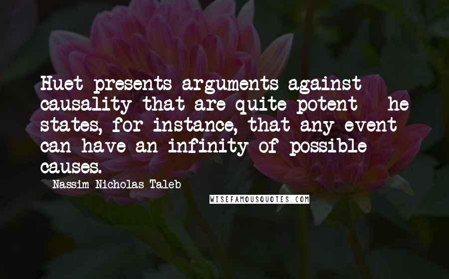 Nassim Nicholas Taleb Quotes: Huet presents arguments against causality that are quite potent - he states, for instance, that any event can have an infinity of possible causes.