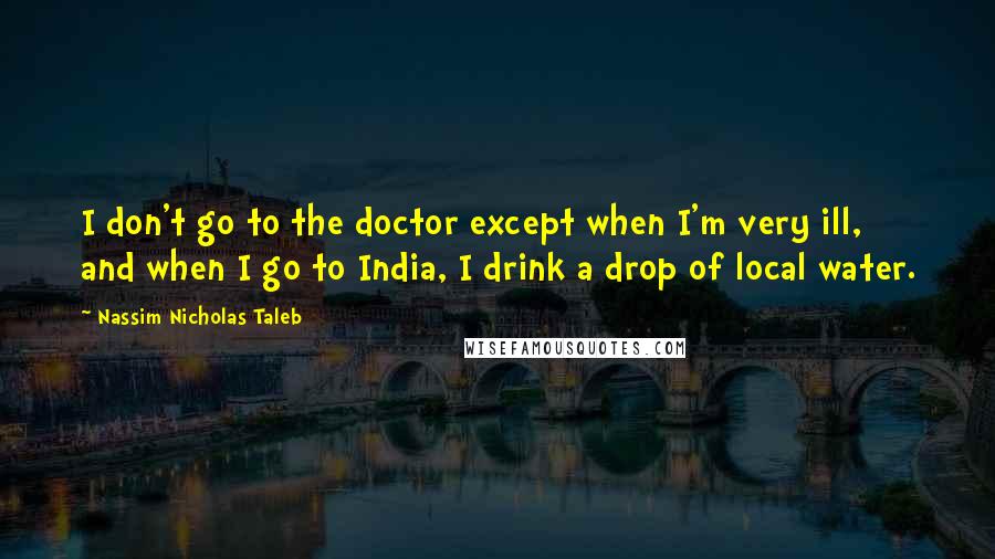 Nassim Nicholas Taleb Quotes: I don't go to the doctor except when I'm very ill, and when I go to India, I drink a drop of local water.