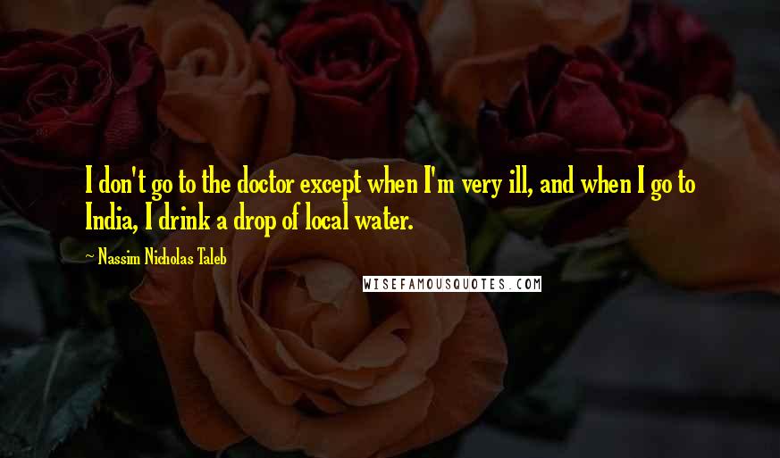 Nassim Nicholas Taleb Quotes: I don't go to the doctor except when I'm very ill, and when I go to India, I drink a drop of local water.