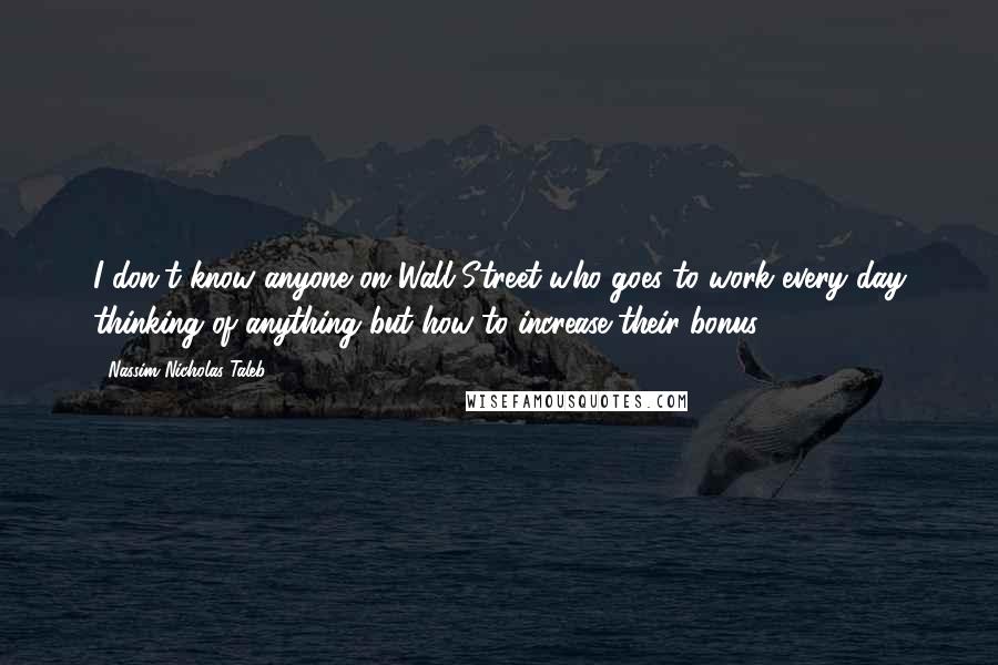 Nassim Nicholas Taleb Quotes: I don't know anyone on Wall Street who goes to work every day thinking of anything but how to increase their bonus.