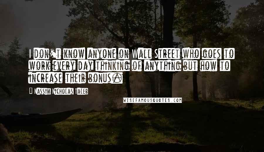 Nassim Nicholas Taleb Quotes: I don't know anyone on Wall Street who goes to work every day thinking of anything but how to increase their bonus.