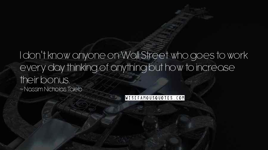 Nassim Nicholas Taleb Quotes: I don't know anyone on Wall Street who goes to work every day thinking of anything but how to increase their bonus.