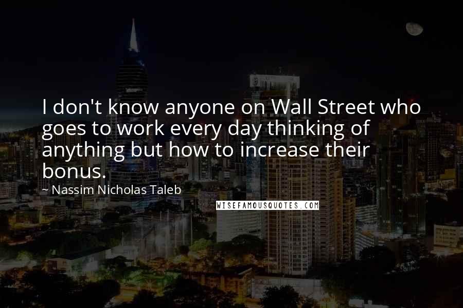 Nassim Nicholas Taleb Quotes: I don't know anyone on Wall Street who goes to work every day thinking of anything but how to increase their bonus.