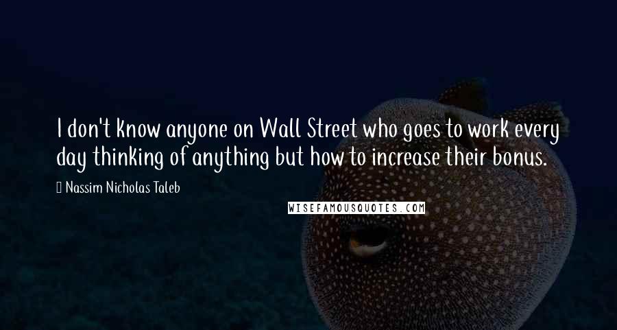 Nassim Nicholas Taleb Quotes: I don't know anyone on Wall Street who goes to work every day thinking of anything but how to increase their bonus.