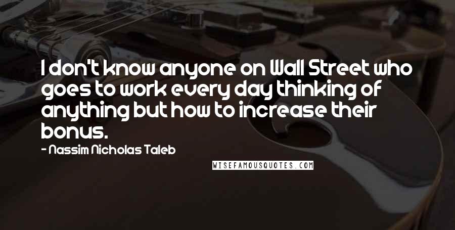 Nassim Nicholas Taleb Quotes: I don't know anyone on Wall Street who goes to work every day thinking of anything but how to increase their bonus.