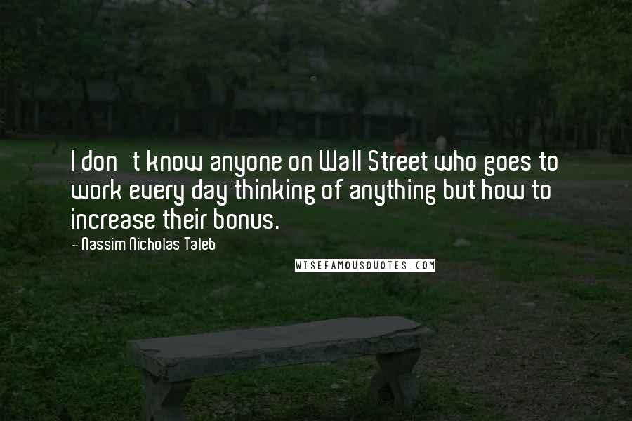 Nassim Nicholas Taleb Quotes: I don't know anyone on Wall Street who goes to work every day thinking of anything but how to increase their bonus.