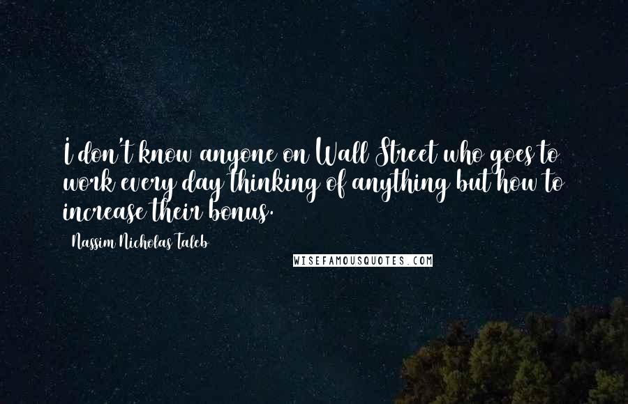 Nassim Nicholas Taleb Quotes: I don't know anyone on Wall Street who goes to work every day thinking of anything but how to increase their bonus.