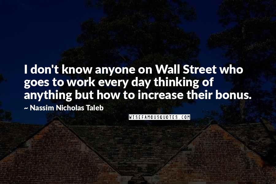 Nassim Nicholas Taleb Quotes: I don't know anyone on Wall Street who goes to work every day thinking of anything but how to increase their bonus.