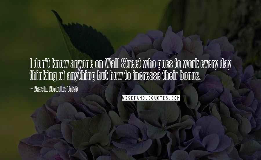 Nassim Nicholas Taleb Quotes: I don't know anyone on Wall Street who goes to work every day thinking of anything but how to increase their bonus.