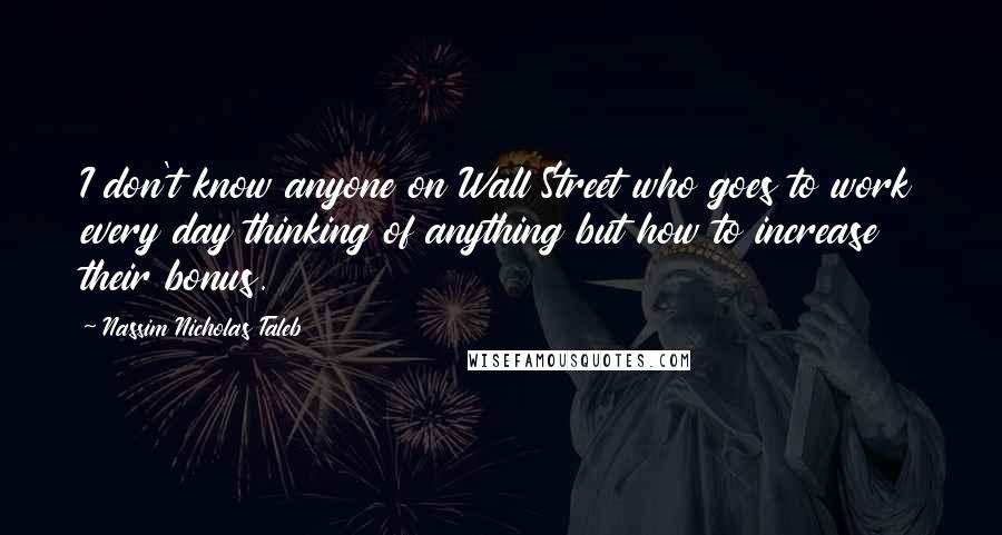 Nassim Nicholas Taleb Quotes: I don't know anyone on Wall Street who goes to work every day thinking of anything but how to increase their bonus.