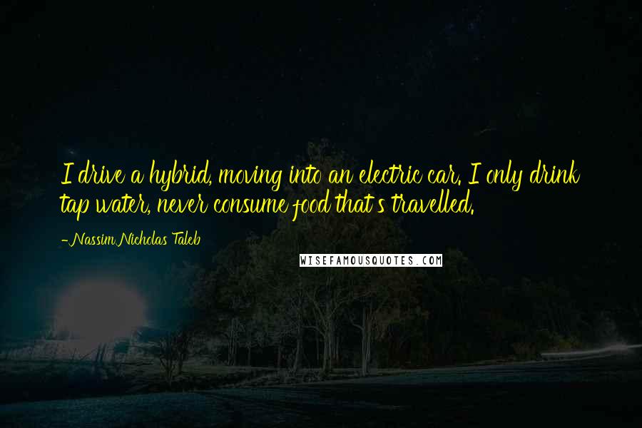 Nassim Nicholas Taleb Quotes: I drive a hybrid, moving into an electric car. I only drink tap water, never consume food that's travelled.