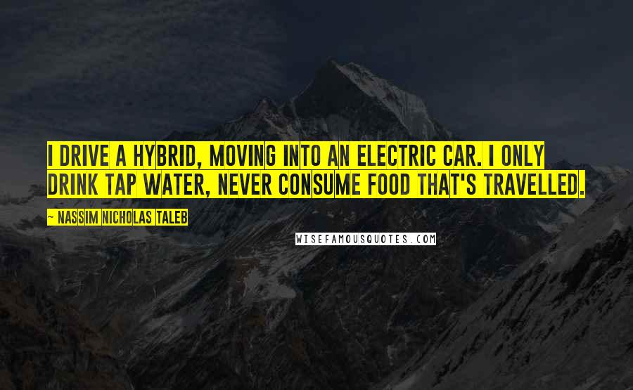 Nassim Nicholas Taleb Quotes: I drive a hybrid, moving into an electric car. I only drink tap water, never consume food that's travelled.