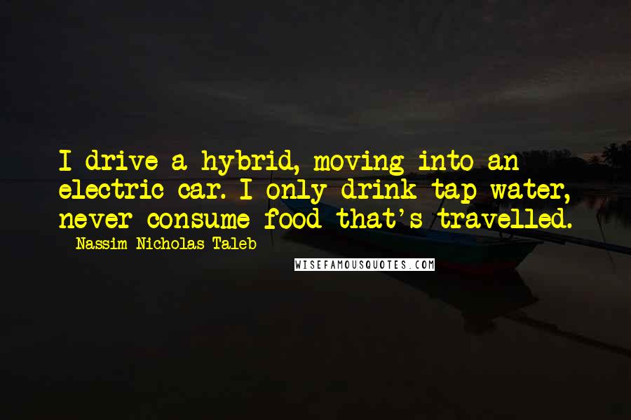 Nassim Nicholas Taleb Quotes: I drive a hybrid, moving into an electric car. I only drink tap water, never consume food that's travelled.