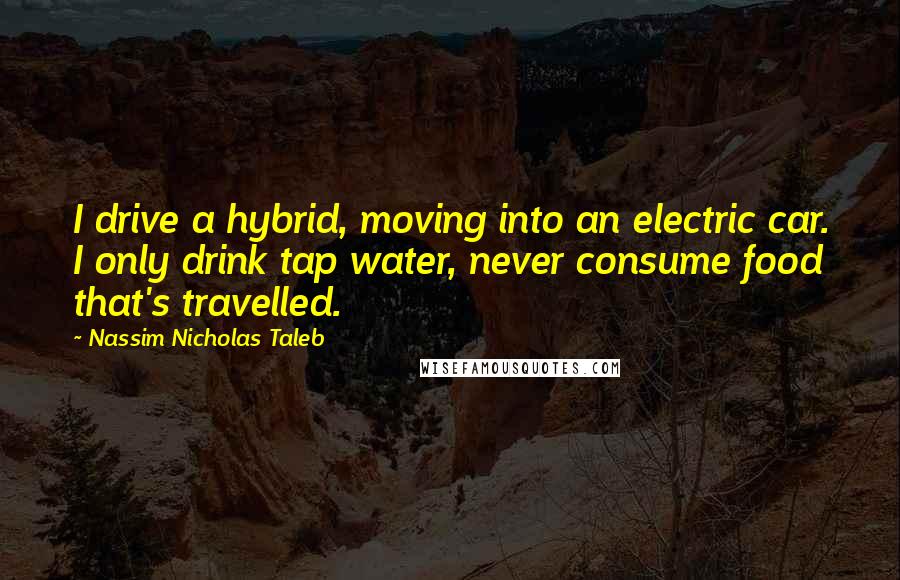 Nassim Nicholas Taleb Quotes: I drive a hybrid, moving into an electric car. I only drink tap water, never consume food that's travelled.