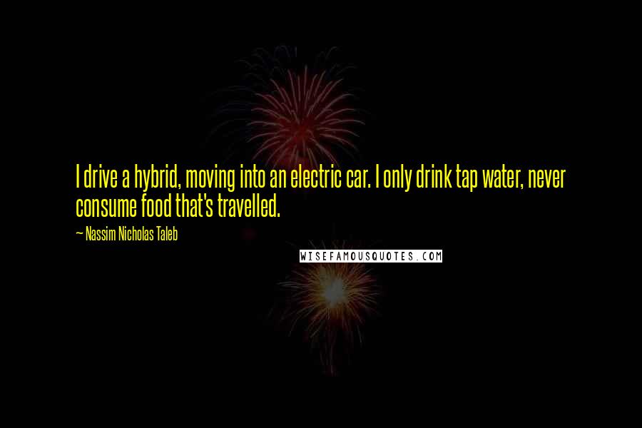 Nassim Nicholas Taleb Quotes: I drive a hybrid, moving into an electric car. I only drink tap water, never consume food that's travelled.