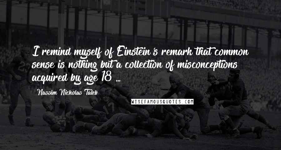 Nassim Nicholas Taleb Quotes: I remind myself of Einstein's remark that common sense is nothing but a collection of misconceptions acquired by age 18 ...