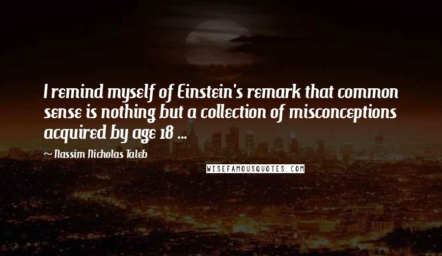 Nassim Nicholas Taleb Quotes: I remind myself of Einstein's remark that common sense is nothing but a collection of misconceptions acquired by age 18 ...