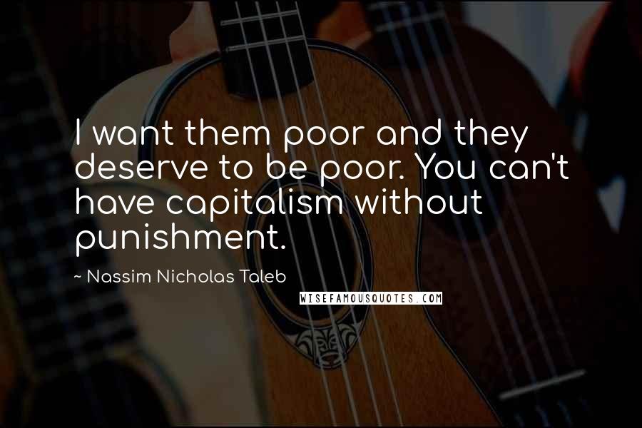Nassim Nicholas Taleb Quotes: I want them poor and they deserve to be poor. You can't have capitalism without punishment.