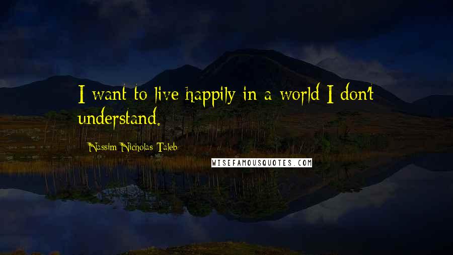 Nassim Nicholas Taleb Quotes: I want to live happily in a world I don't understand.