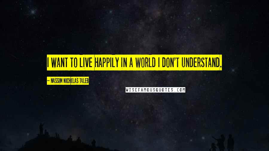 Nassim Nicholas Taleb Quotes: I want to live happily in a world I don't understand.