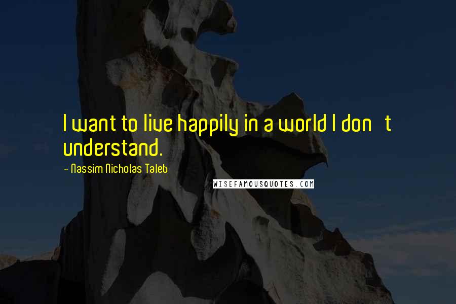 Nassim Nicholas Taleb Quotes: I want to live happily in a world I don't understand.