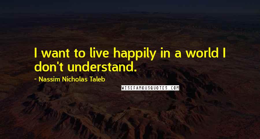 Nassim Nicholas Taleb Quotes: I want to live happily in a world I don't understand.