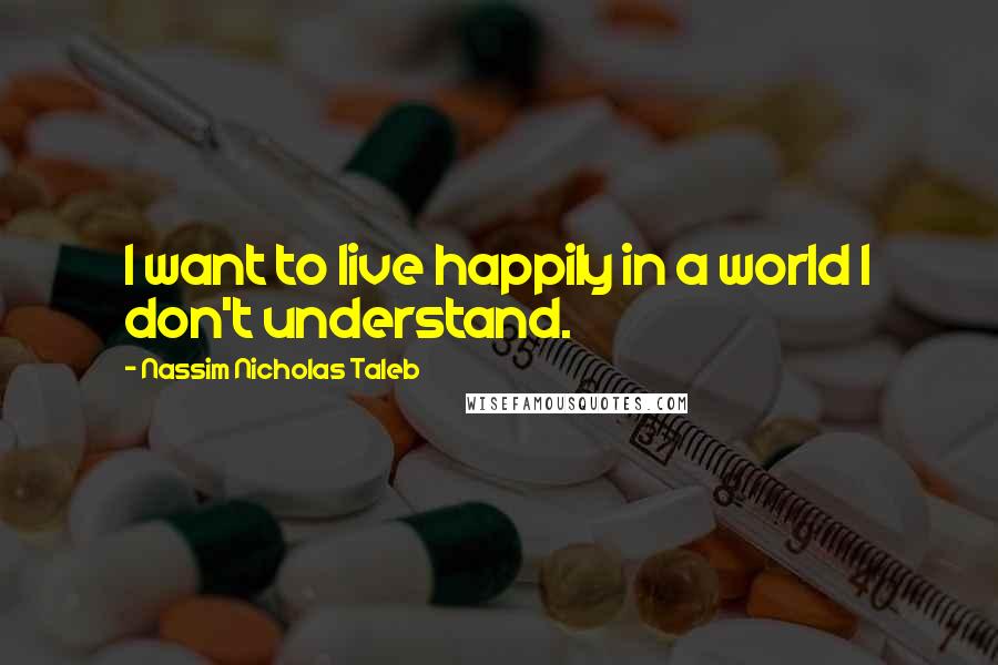 Nassim Nicholas Taleb Quotes: I want to live happily in a world I don't understand.