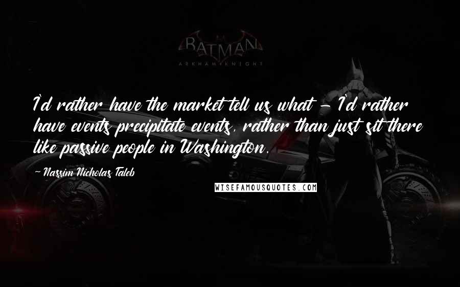 Nassim Nicholas Taleb Quotes: I'd rather have the market tell us what - I'd rather have events precipitate events, rather than just sit there like passive people in Washington.