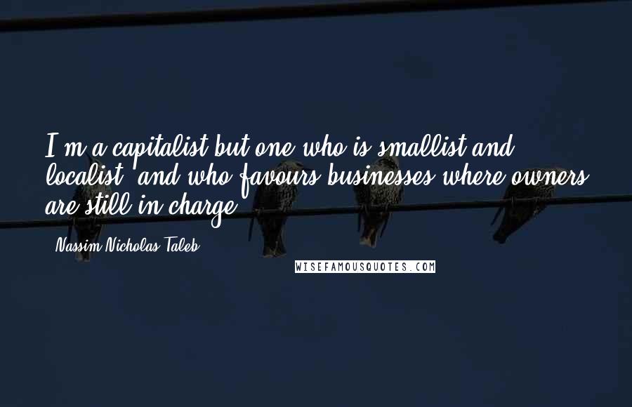 Nassim Nicholas Taleb Quotes: I'm a capitalist but one who is smallist and localist, and who favours businesses where owners are still in charge.