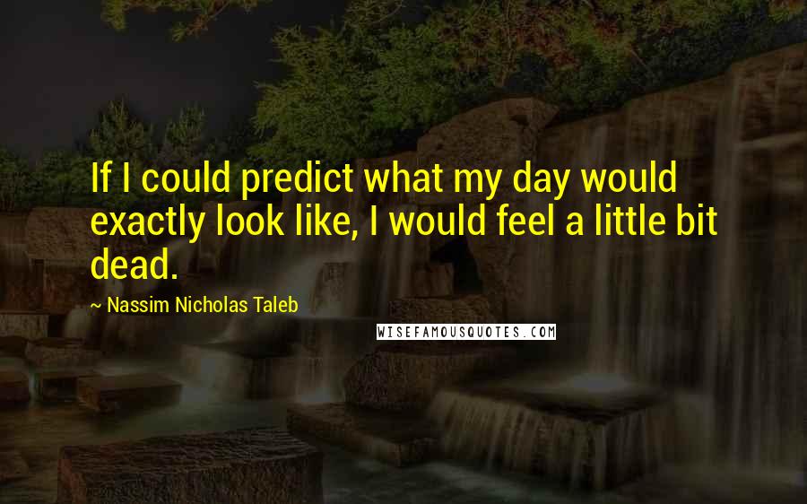 Nassim Nicholas Taleb Quotes: If I could predict what my day would exactly look like, I would feel a little bit dead.