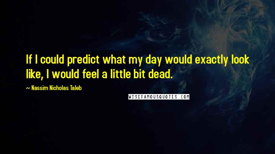 Nassim Nicholas Taleb Quotes: If I could predict what my day would exactly look like, I would feel a little bit dead.