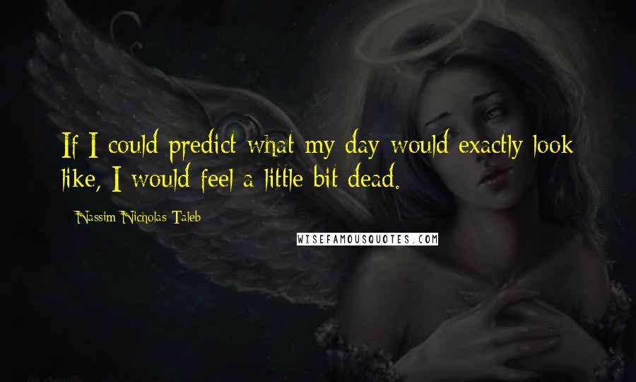 Nassim Nicholas Taleb Quotes: If I could predict what my day would exactly look like, I would feel a little bit dead.
