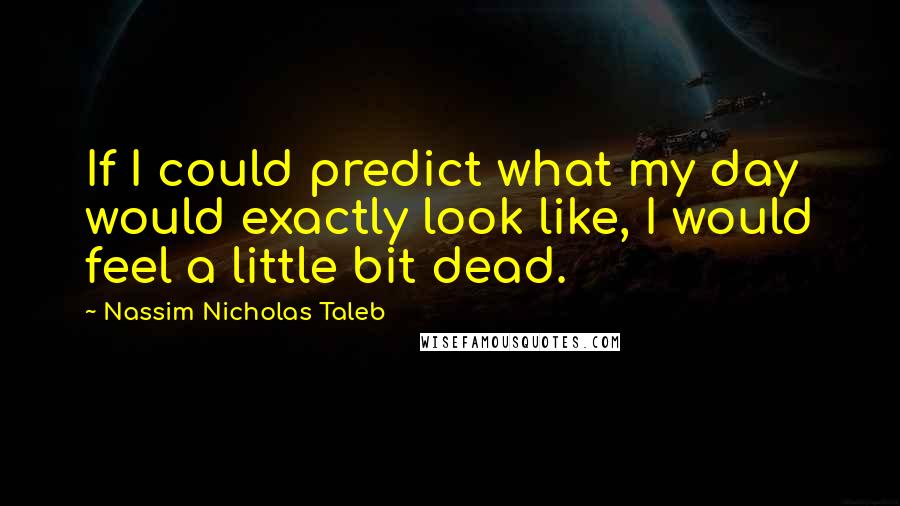 Nassim Nicholas Taleb Quotes: If I could predict what my day would exactly look like, I would feel a little bit dead.