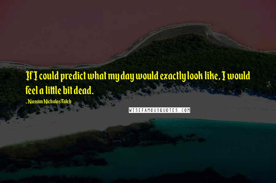 Nassim Nicholas Taleb Quotes: If I could predict what my day would exactly look like, I would feel a little bit dead.