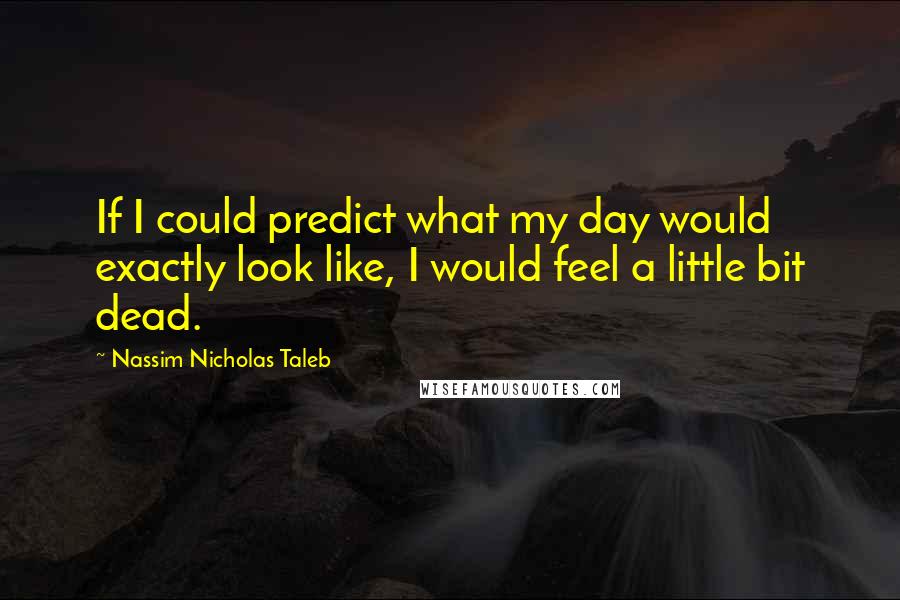 Nassim Nicholas Taleb Quotes: If I could predict what my day would exactly look like, I would feel a little bit dead.