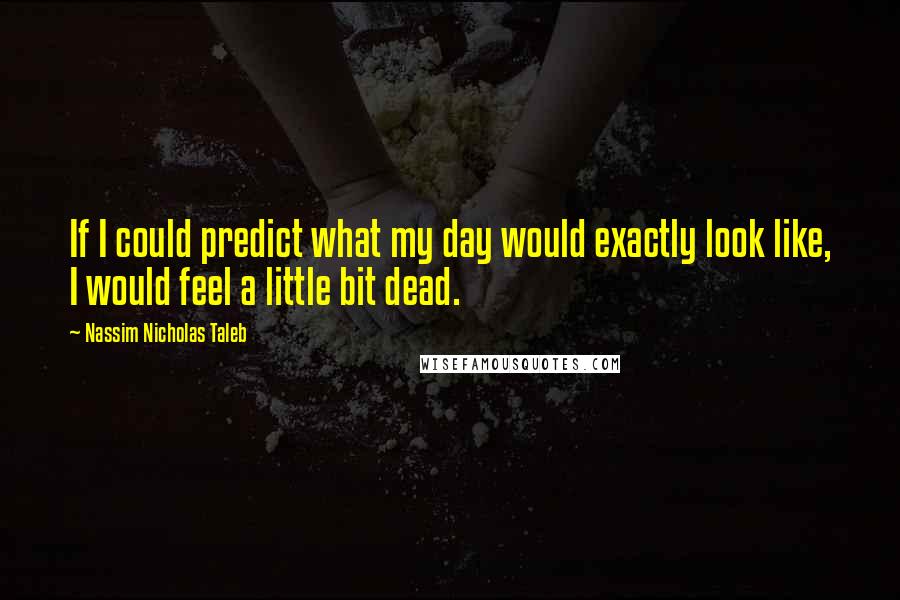 Nassim Nicholas Taleb Quotes: If I could predict what my day would exactly look like, I would feel a little bit dead.