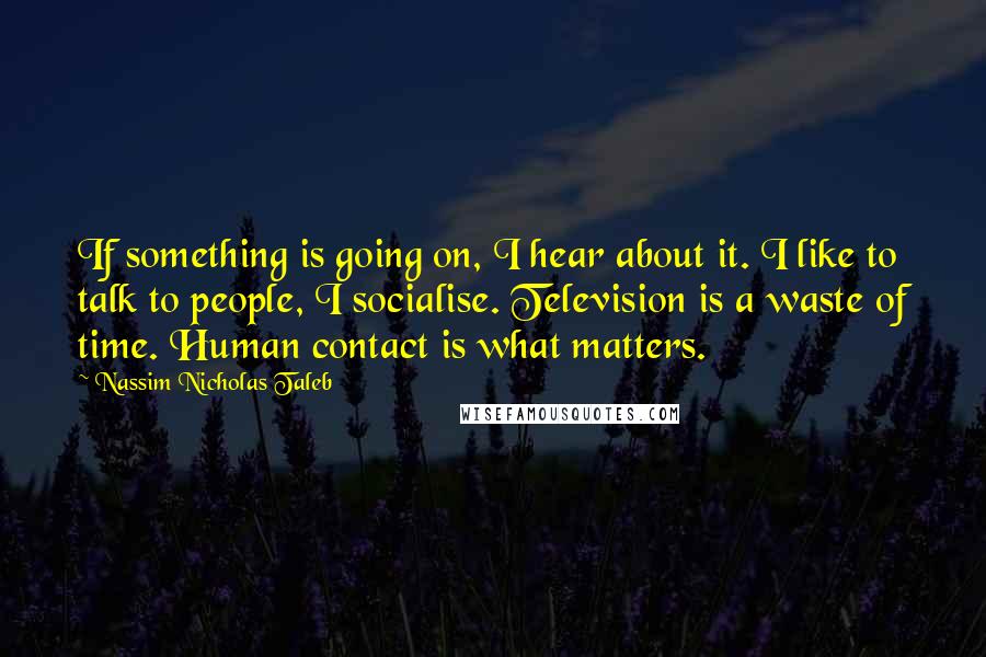 Nassim Nicholas Taleb Quotes: If something is going on, I hear about it. I like to talk to people, I socialise. Television is a waste of time. Human contact is what matters.