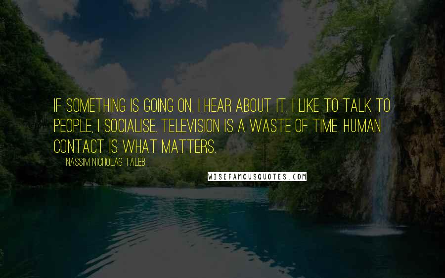 Nassim Nicholas Taleb Quotes: If something is going on, I hear about it. I like to talk to people, I socialise. Television is a waste of time. Human contact is what matters.