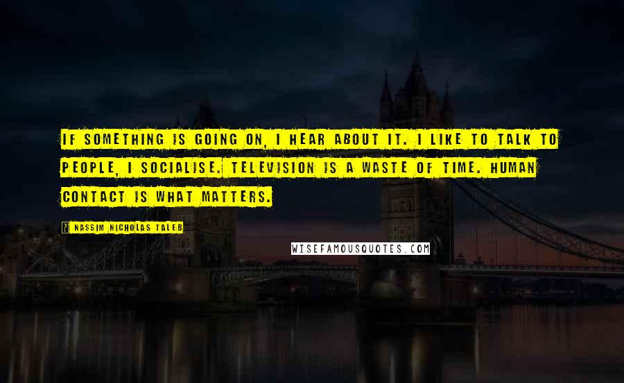 Nassim Nicholas Taleb Quotes: If something is going on, I hear about it. I like to talk to people, I socialise. Television is a waste of time. Human contact is what matters.