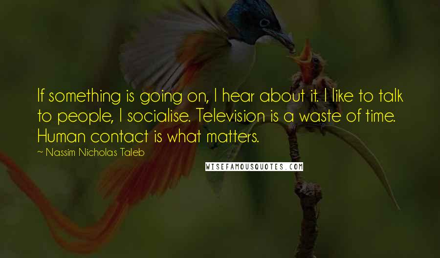 Nassim Nicholas Taleb Quotes: If something is going on, I hear about it. I like to talk to people, I socialise. Television is a waste of time. Human contact is what matters.